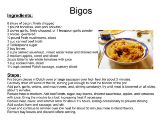 BigosIngredients:
8 slices of bacon, finely chopped
1 pound boneless, lean pork shoulder
3 cloves garlic, finely chopped, or 1 teaspoon garlic powder
3 onions, quartered
½ pound fresh mushrooms, sliced
1 cup canned beef broth
2 Tablespoons sugar
2 bay leaves
2 cups canned sauerkaut , rinsed under water and drained well
2 medium apples, cored and sliced
2cups Italian's tyle whole tomatoes with juice
1 cup cooked ham, diced
1½ cups cooked Polish sausage, coarsely sliced
Steps:
Fry bacon pieces in Dutch oven or large saucepan over high heat for about 3 minutes.
Carefully drain off some of the fat, leaving just enough to coat the bottom of the pot.
Add pork, garlic, onions, and mushrooms, and, stirring constantly, fry until meat is browned on all sides,
about 5 minutes.
Reduce heat to medium. Add beef broth, sugar, bay leaves, drained sauerkraut, apples, and tomatoes
with juice. Bring the mixutre to a boil, increasing heat if necessary.
Reduce heat, cover, and simmer stew for about 1½ hours, stirring occasionally to prevent sticking.
Add cooked ham and sausage, and stir.
Cover and continue to simmer over low heat for about 30 minutes more to blend flavors.
Remove bay leaves and discard before serving.
 