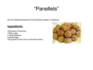 “Panellets”
Are the traditional dessert of the All Saints holiday in Catalonia.
Ingredients
700 grams of almonds
1/2kg. sugar
2 small potatoes
2 whole eggs
700 grams of pine nuts or almonds broken.
 