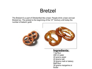 Bretzel
The Bretzel it’s a part of Oktoberfest like a beer. People drink a beer and eat
Bretzel too. The pretzel is the beginning of the 14th
Century until today the
number of bekers' guild.
Ingredients:
1 kg flour
490 ml water
40 grams yeast
20 grams salt
30 grams malt or bakery
Malt flour
30 grams margarine or
Butter
 