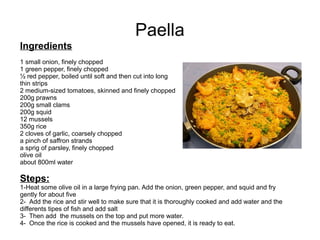 Paella
Ingredients
1 small onion, finely chopped
1 green pepper, finely chopped
½ red pepper, boiled until soft and then cut into long
thin strips
2 medium-sized tomatoes, skinned and finely chopped
200g prawns
200g small clams
200g squid
12 mussels
350g rice
2 cloves of garlic, coarsely chopped
a pinch of saffron strands
a sprig of parsley, finely chopped
olive oil
about 800ml water
Steps:
1-Heat some olive oil in a large frying pan. Add the onion, green pepper, and squid and fry
gently for about five
2- Add the rice and stir well to make sure that it is thoroughly cooked and add water and the
differents tipes of fish and add salt
3- Then add the mussels on the top and put more water.
4- Once the rice is cooked and the mussels have opened, it is ready to eat.
 