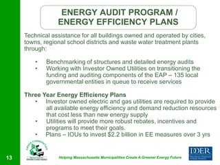 ENERGY AUDIT PROGRAM /
                 ENERGY EFFICIENCY PLANS
     Technical assistance for all buildings owned and operated by cities,
     towns, regional school districts and waste water treatment plants
     through:

         •   Benchmarking of structures and detailed energy audits
         •   Working with Investor Owned Utilities on transitioning the
             funding and auditing components of the EAP – 135 local
             governmental entities in queue to receive services

     Three Year Energy Efficiency Plans
        • Investor owned electric and gas utilities are required to provide
            all available energy efficiency and demand reduction resources
            that cost less than new energy supply
        • Utilities will provide more robust rebates, incentives and
            programs to meet their goals.
        • Plans – IOUs to invest $2.2 billion in EE measures over 3 yrs


13               Helping Massachusetts Municipalities Create A Greener Energy Future
 