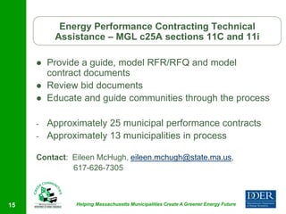 Energy Performance Contracting Technical
          Assistance – MGL c25A sections 11C and 11i

        Provide a guide, model RFR/RFQ and model
         contract documents
        Review bid documents
        Educate and guide communities through the process

     -   Approximately 25 municipal performance contracts
     -   Approximately 13 municipalities in process

     Contact: Eileen McHugh, eileen.mchugh@state.ma.us,
              617-626-7305



15             Helping Massachusetts Municipalities Create A Greener Energy Future
 