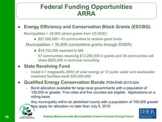Federal Funding Opportunities
                               ARRA
        Energy Efficiency and Conservation Block Grants (EECBG)
         Municipalities > 35,000 (direct grants from US DOE)
                  $27,000,000 / 43 communities to receive grant funds
          Municipalities < 35,000 (competitive grants through DOER)
              $14,752,000 awarded to MA
                   97 communities receiving $12,200,000 in grants and 35 communities will
                   share $825,000 in technical consulting
        State Revolving Fund
          –   Install 4.1 megawatts (MW) of solar energy at 12 public water and wastewater
              treatment facilities worth $20,000,000
        Qualified Energy Conservation Bonds PON-ENE-2010-024
          –   Bond allocation available for large local governments with a population of
              100,000 or greater. Five cities and five counties are eligible. Applications on a
              rolling basis
          –   Any municipality within an abolished county with a population of 100,000 greater
              may apply for allocation no later than July 9, 2010.

16                    Helping Massachusetts Municipalities Create A Greener Energy Future
 