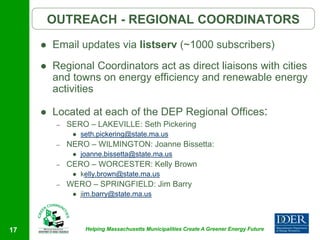 OUTREACH - REGIONAL COORDINATORS
        Email updates via listserv (~1000 subscribers)
        Regional Coordinators act as direct liaisons with cities
         and towns on energy efficiency and renewable energy
         activities

        Located at each of the DEP Regional Offices:
          –   SERO – LAKEVILLE: Seth Pickering
                  seth.pickering@state.ma.us
          –   NERO – WILMINGTON: Joanne Bissetta:
                  joanne.bissetta@state.ma.us
          –   CERO – WORCESTER: Kelly Brown
                  kelly.brown@state.ma.us
          –   WERO – SPRINGFIELD: Jim Barry
                  jim.barry@state.ma.us




17                  Helping Massachusetts Municipalities Create A Greener Energy Future
 