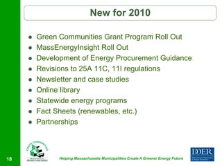 New for 2010

        Green Communities Grant Program Roll Out
        MassEnergyInsight Roll Out
        Development of Energy Procurement Guidance
        Revisions to 25A 11C, 11I regulations
        Newsletter and case studies
        Online library
        Statewide energy programs
        Fact Sheets (renewables, etc.)
        Partnerships



18             Helping Massachusetts Municipalities Create A Greener Energy Future
 