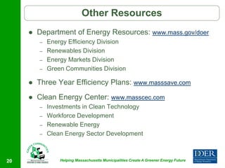Other Resources
        Department of Energy Resources: www.mass.gov/doer
         –   Energy Efficiency Division
         –   Renewables Division
         –   Energy Markets Division
         –   Green Communities Division

        Three Year Efficiency Plans: www.masssave.com
        Clean Energy Center: www.masscec.com
         –   Investments in Clean Technology
         –   Workforce Development
         –   Renewable Energy
         –   Clean Energy Sector Development



20               Helping Massachusetts Municipalities Create A Greener Energy Future
 