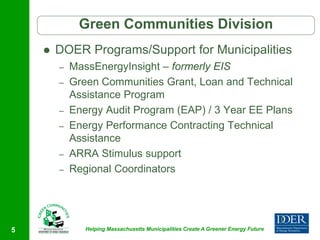 Green Communities Division
       DOER Programs/Support for Municipalities
        –   MassEnergyInsight – formerly EIS
        –   Green Communities Grant, Loan and Technical
            Assistance Program
        –   Energy Audit Program (EAP) / 3 Year EE Plans
        –   Energy Performance Contracting Technical
            Assistance
        –   ARRA Stimulus support
        –   Regional Coordinators




5              Helping Massachusetts Municipalities Create A Greener Energy Future
 