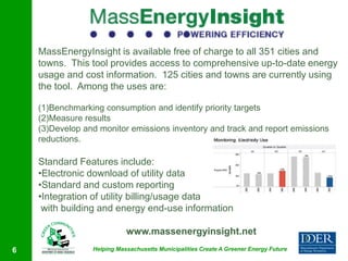 MassEnergyInsight is available free of charge to all 351 cities and
    towns. This tool provides access to comprehensive up-to-date energy
    usage and cost information. 125 cities and towns are currently using
    the tool. Among the uses are:

    (1)Benchmarking consumption and identify priority targets
    (2)Measure results
    (3)Develop and monitor emissions inventory and track and report emissions
    reductions.

    Standard Features include:
    •Electronic download of utility data
    •Standard and custom reporting
    •Integration of utility billing/usage data
     with building and energy end-use information

                            www.massenergyinsight.net
6                Helping Massachusetts Municipalities Create A Greener Energy Future
 