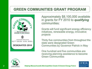 GREEN COMMUNITIES GRANT PROGRAM
                              Approximately $8,100,000 available
                              in grants for FY 2010 to qualifying
                              communities:
                              Grants will fund significant energy efficiency
                              initiatives, renewable energy, innovative
                              projects

                              Thirty five communities from throughout the
                              state were designated Green
                              Communities by Governor Patrick in May

                              One hundred and five communities are
                              receiving planning assistance to become
                              Green Communities


7       Helping Massachusetts Municipalities Create A Greener Energy Future
 