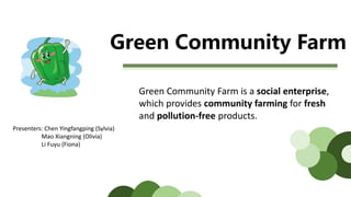 Green Community Farm
Green Community Farm is a social enterprise,
which provides community farming for fresh
and pollution-free products.
Presenters: Chen Yingfangping (Sylvia)
Mao Xiangning (Olivia)
Li Fuyu (Fiona)
 