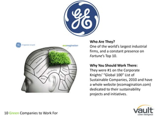Who Are They?One of the world’s largest industrial firms, and a constant presence on Fortune’s Top 10.Why You Should Work There:They were #1 on the Corporate Knights’ “Global 100” List of Sustainable Companies, 2010 and have a whole website (ecomagination.com) dedicated to their sustainability projects and initiatives.10 Green Companies to Work For