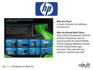 Who Are They?A major computer and software manufacturer. Why You Should Work There:They’re #2 on Newsweek’s 2010 list of Green Companies, and are partnered with the World Wildlife Fund to help get legislation passed to limit US greenhouse gas emissions. They also sell “eco-solutions” products (see left). 10 Green Companies to Work For