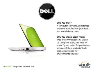 Who Are They?A computer, software, and storage products manufacturer (but dude… you already knew that).Why You Should Work There:They were Newsweek’s #1 Green US Company, 2010, and have an entire “green store” for purchasing versions of their products “built with consideration for environmental impact.”10 Green Companies to Work For