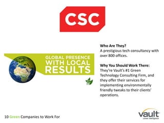 Who Are They? A prestigious tech consultancy with over 800 offices. Why You Should Work There:They’re Vault’s #1 Green Technology Consulting Firm, and they offer their services for implementing environmentally friendly tweaks to their clients’ operations. 10 Green Companies to Work For