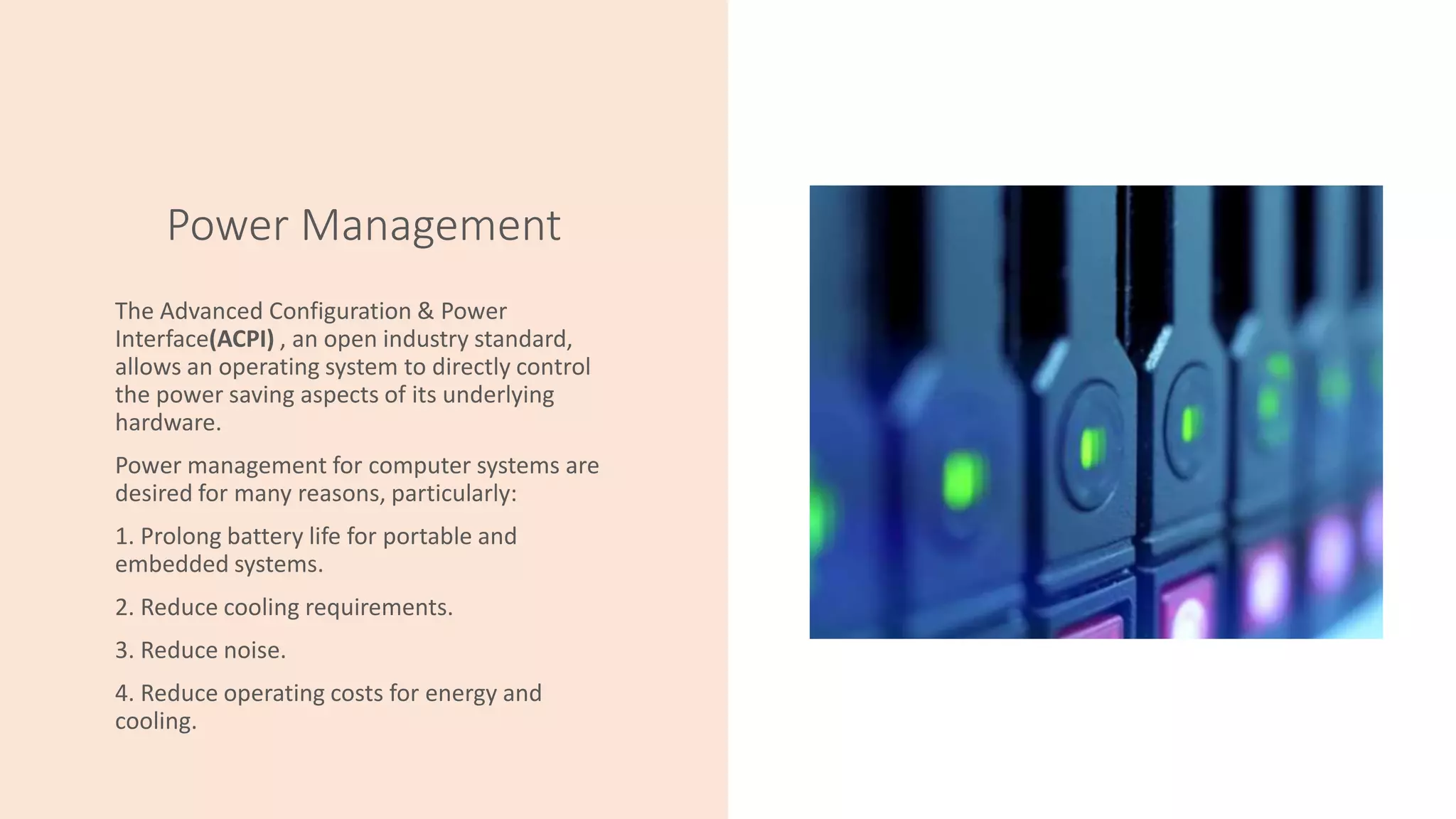 Power Management
The Advanced Configuration & Power
Interface(ACPI) , an open industry standard,
allows an operating system to directly control
the power saving aspects of its underlying
hardware.
Power management for computer systems are
desired for many reasons, particularly:
1. Prolong battery life for portable and
embedded systems.
2. Reduce cooling requirements.
3. Reduce noise.
4. Reduce operating costs for energy and
cooling.
 