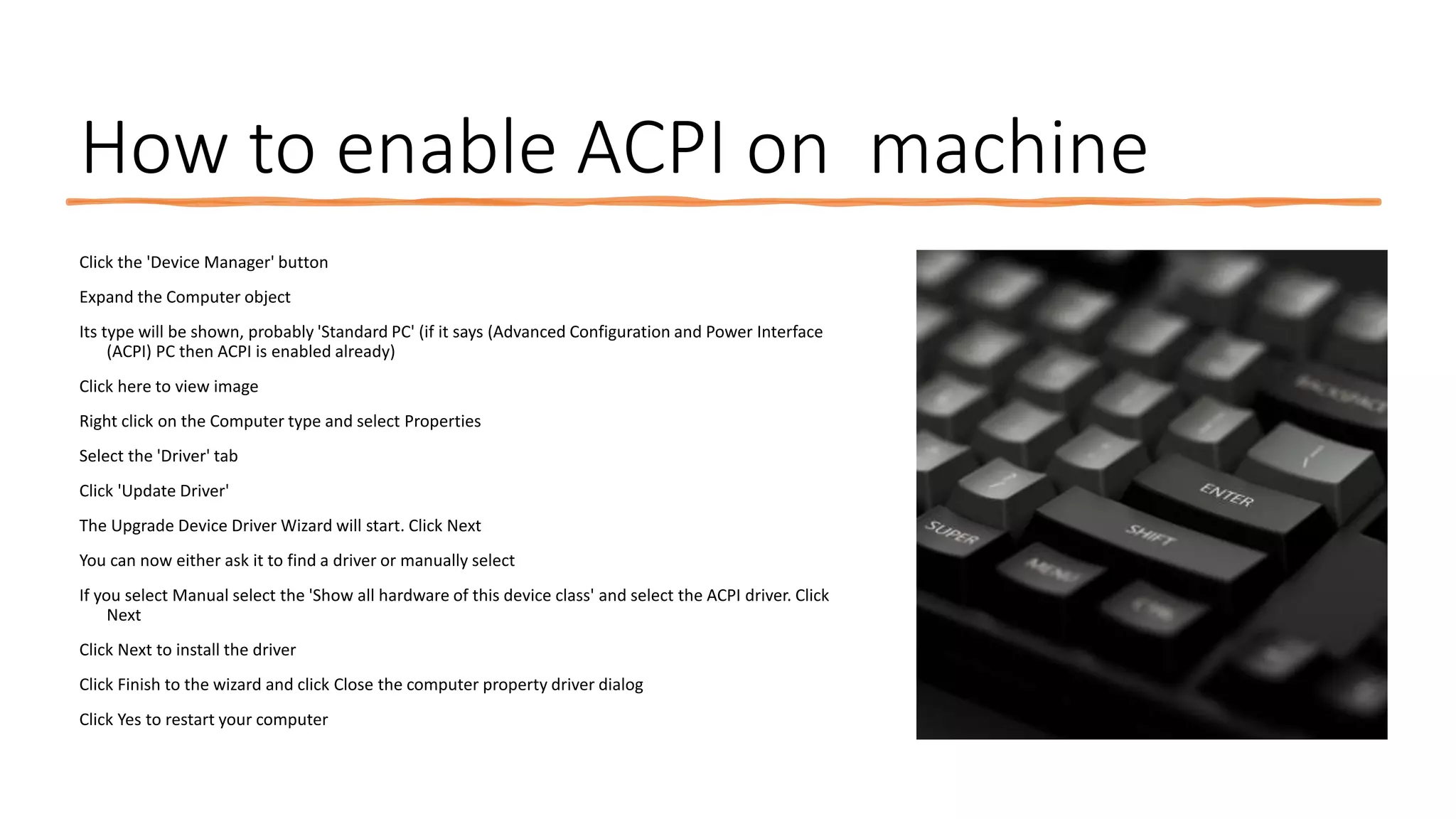 How to enable ACPI on machine
Click the 'Device Manager' button
Expand the Computer object
Its type will be shown, probably 'Standard PC' (if it says (Advanced Configuration and Power Interface
(ACPI) PC then ACPI is enabled already)
Click here to view image
Right click on the Computer type and select Properties
Select the 'Driver' tab
Click 'Update Driver'
The Upgrade Device Driver Wizard will start. Click Next
You can now either ask it to find a driver or manually select
If you select Manual select the 'Show all hardware of this device class' and select the ACPI driver. Click
Next
Click Next to install the driver
Click Finish to the wizard and click Close the computer property driver dialog
Click Yes to restart your computer
 