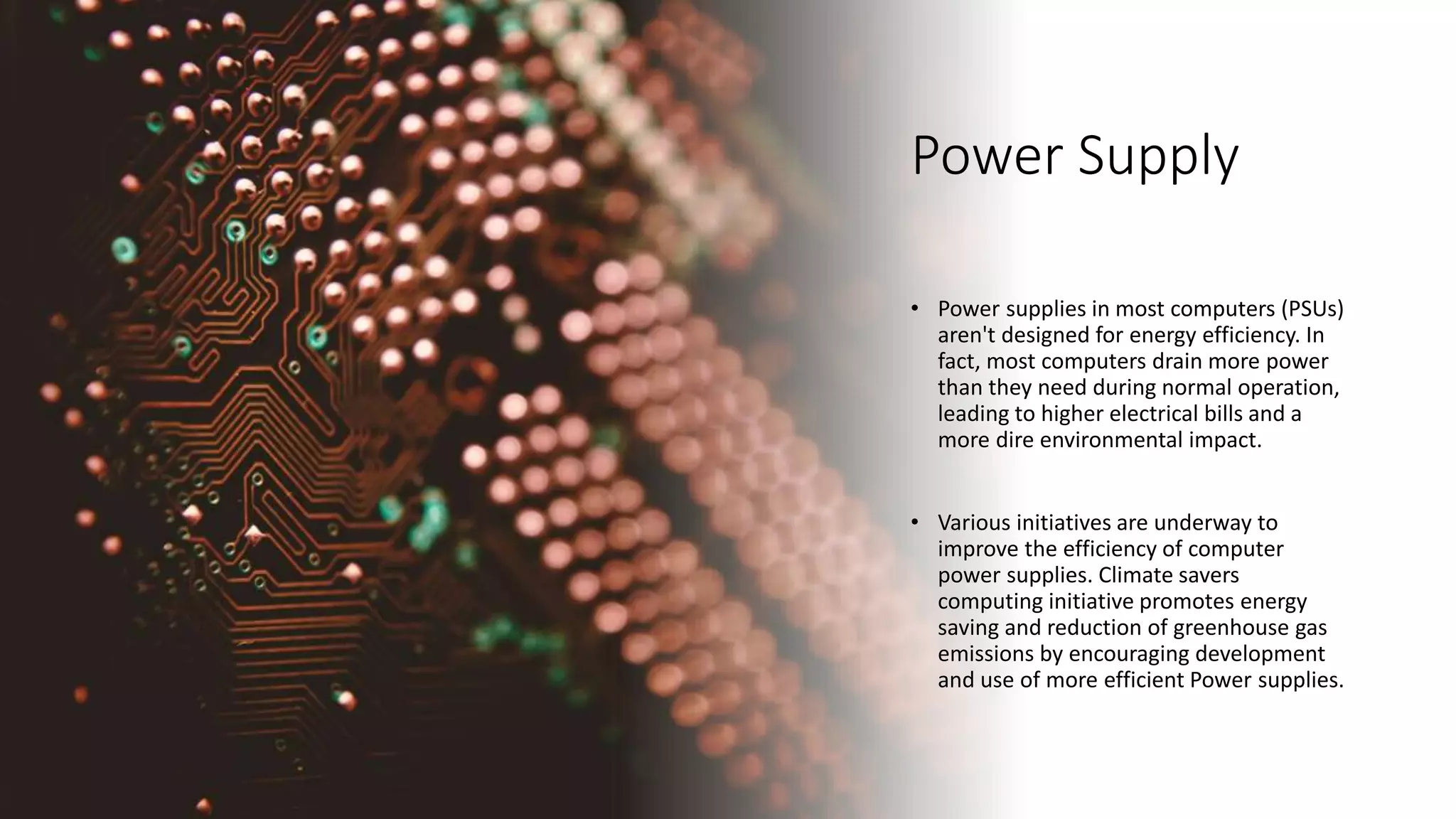 Power Supply
• Power supplies in most computers (PSUs)
aren't designed for energy efficiency. In
fact, most computers drain more power
than they need during normal operation,
leading to higher electrical bills and a
more dire environmental impact.
• Various initiatives are underway to
improve the efficiency of computer
power supplies. Climate savers
computing initiative promotes energy
saving and reduction of greenhouse gas
emissions by encouraging development
and use of more efficient Power supplies.
 