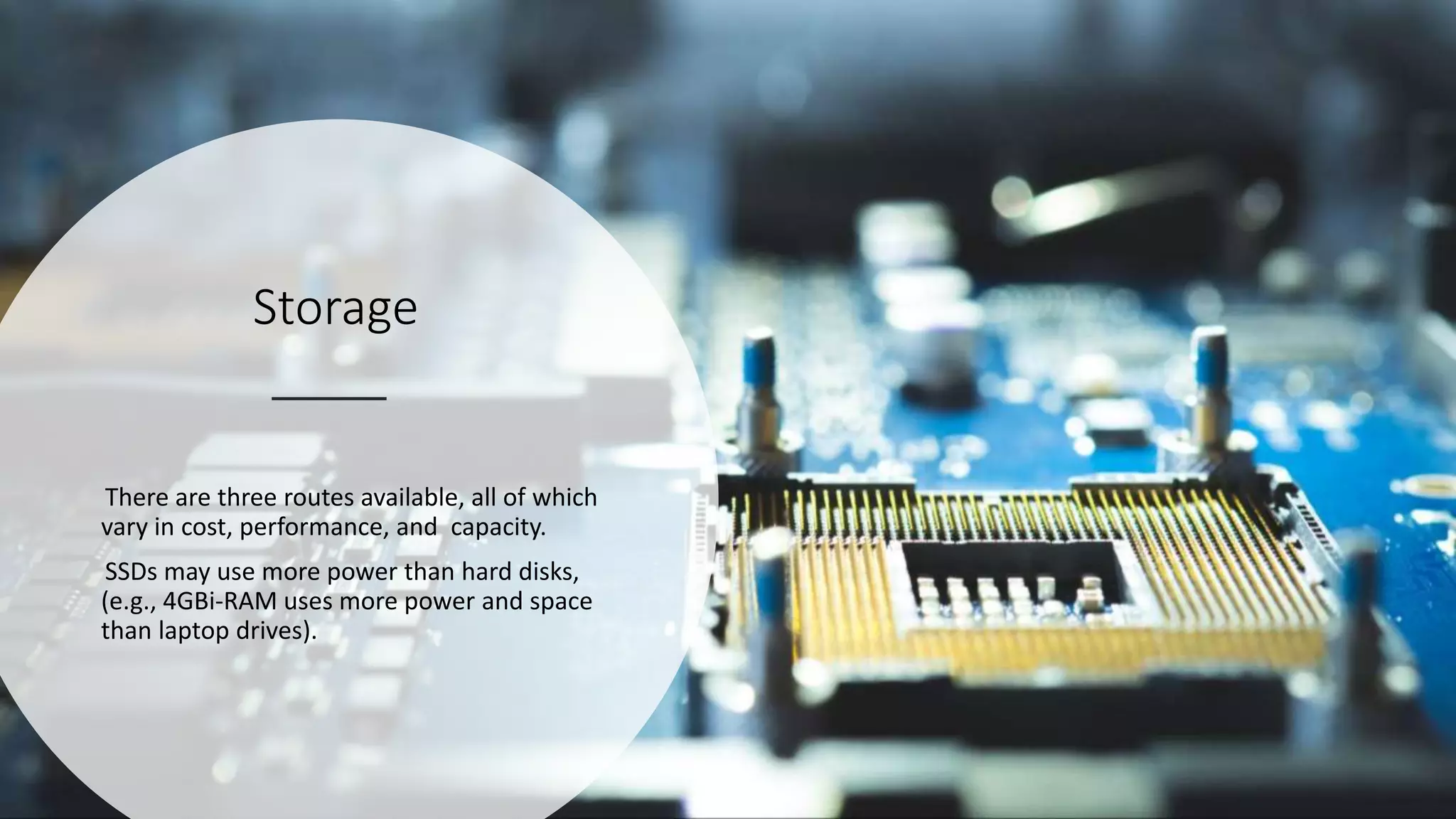 Storage
There are three routes available, all of which
vary in cost, performance, and capacity.
SSDs may use more power than hard disks,
(e.g., 4GBi-RAM uses more power and space
than laptop drives).
 