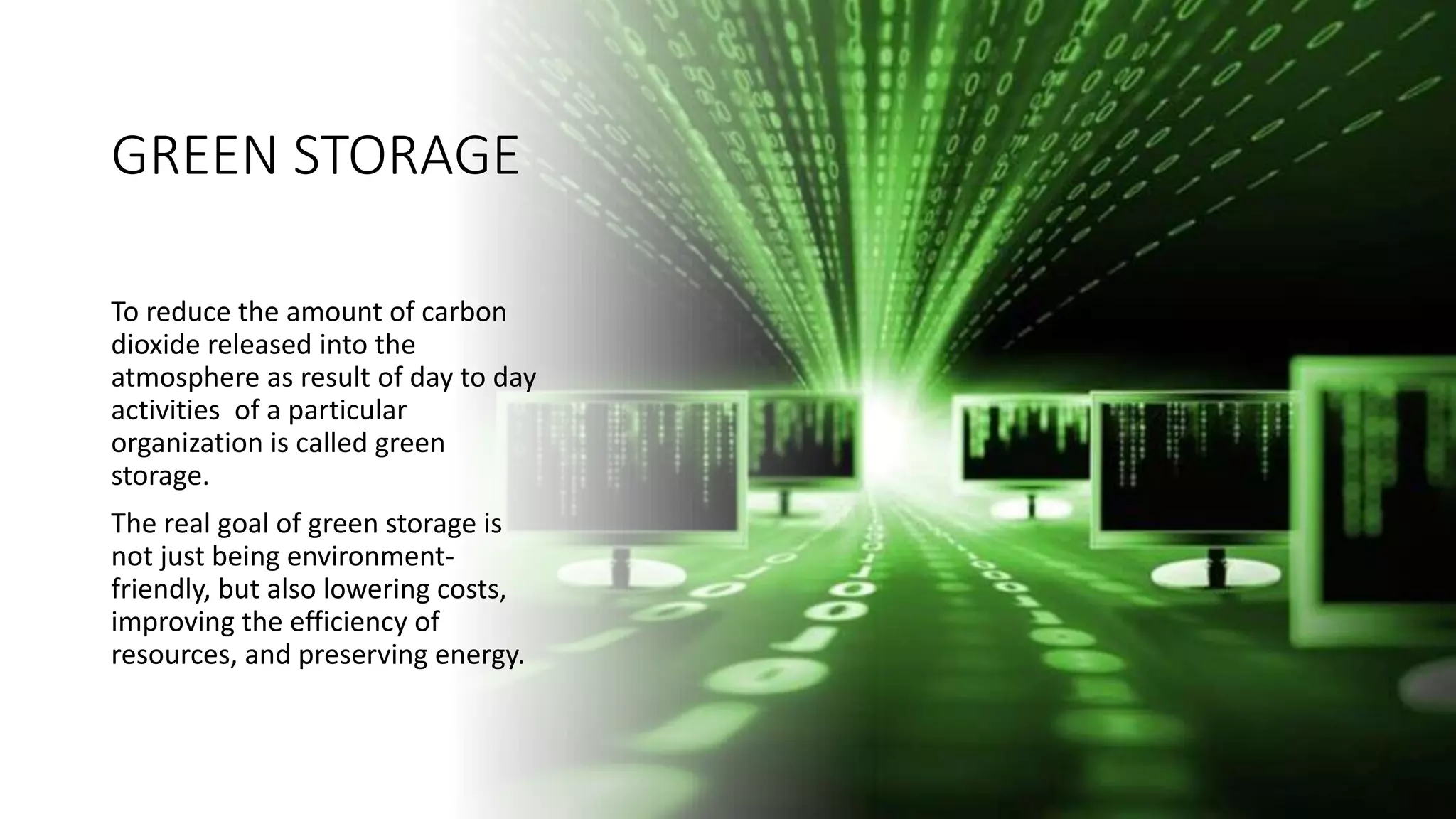 GREEN STORAGE
To reduce the amount of carbon
dioxide released into the
atmosphere as result of day to day
activities of a particular
organization is called green
storage.
The real goal of green storage is
not just being environment-
friendly, but also lowering costs,
improving the efficiency of
resources, and preserving energy.
 