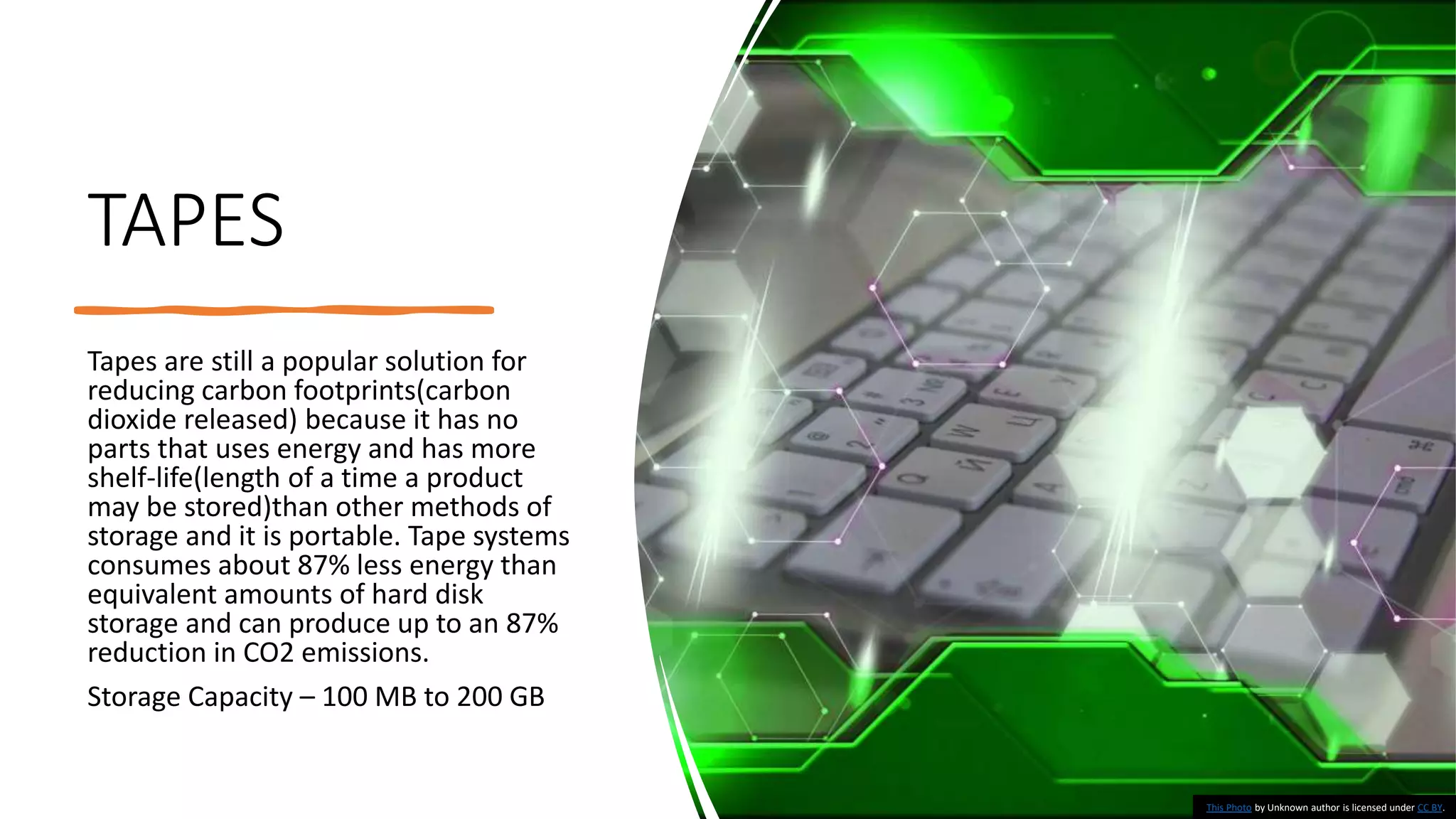 TAPES
Tapes are still a popular solution for
reducing carbon footprints(carbon
dioxide released) because it has no
parts that uses energy and has more
shelf-life(length of a time a product
may be stored)than other methods of
storage and it is portable. Tape systems
consumes about 87% less energy than
equivalent amounts of hard disk
storage and can produce up to an 87%
reduction in CO2 emissions.
Storage Capacity – 100 MB to 200 GB
This Photo by Unknown author is licensed under CC BY.
 