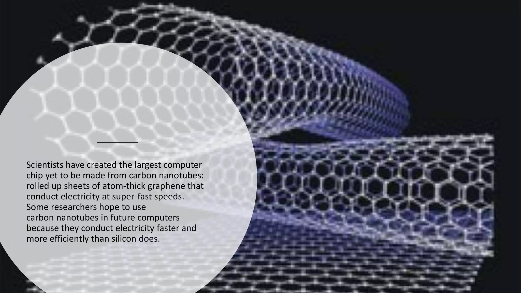 Scientists have created the largest computer
chip yet to be made from carbon nanotubes:
rolled up sheets of atom-thick graphene that
conduct electricity at super-fast speeds.
Some researchers hope to use
carbon nanotubes in future computers
because they conduct electricity faster and
more efficiently than silicon does.​
 