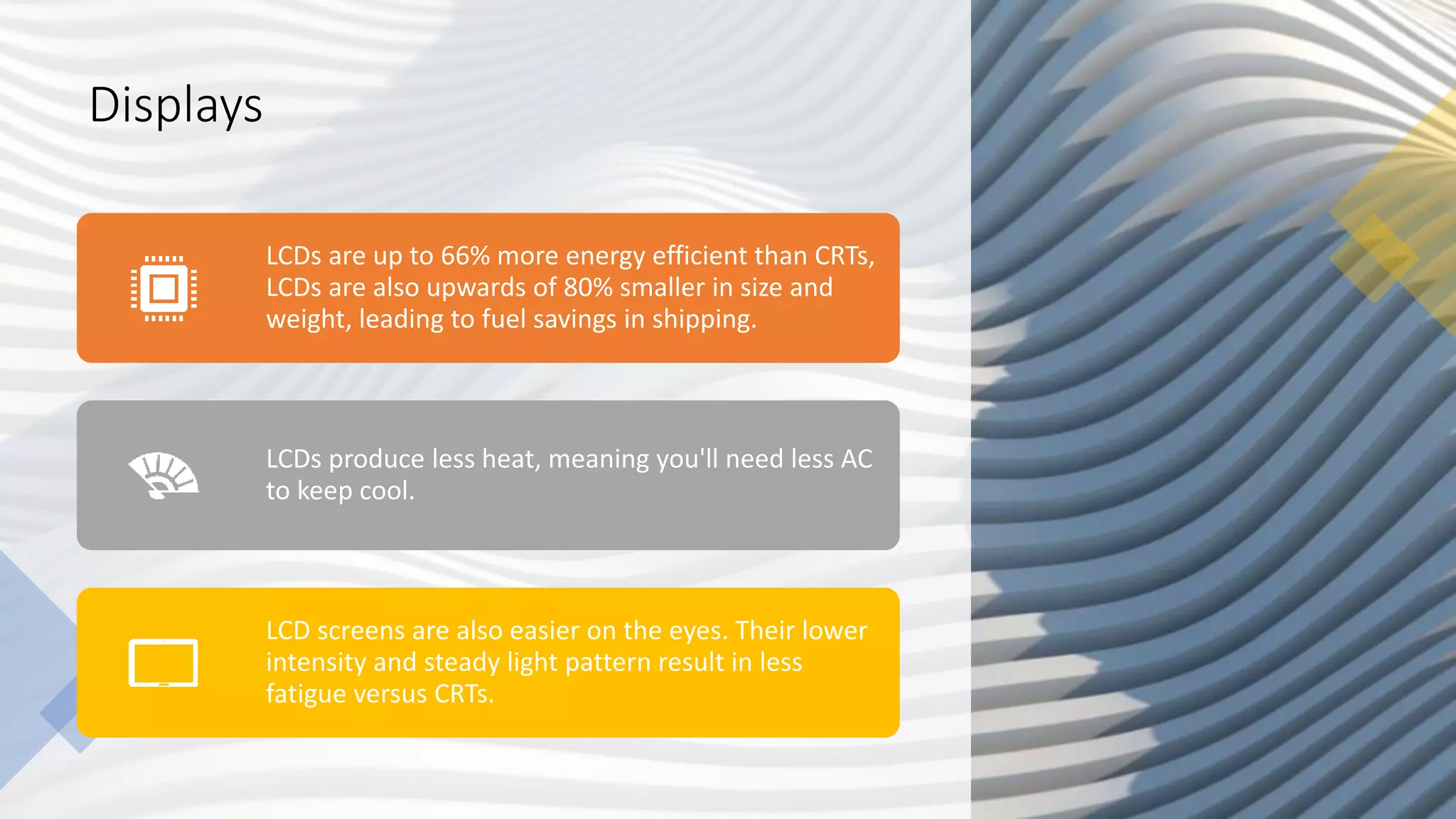 Displays
LCDs are up to 66% more energy efficient than CRTs,
LCDs are also upwards of 80% smaller in size and
weight, leading to fuel savings in shipping.
LCDs produce less heat, meaning you'll need less AC
to keep cool.
LCD screens are also easier on the eyes. Their lower
intensity and steady light pattern result in less
fatigue versus CRTs.
 
