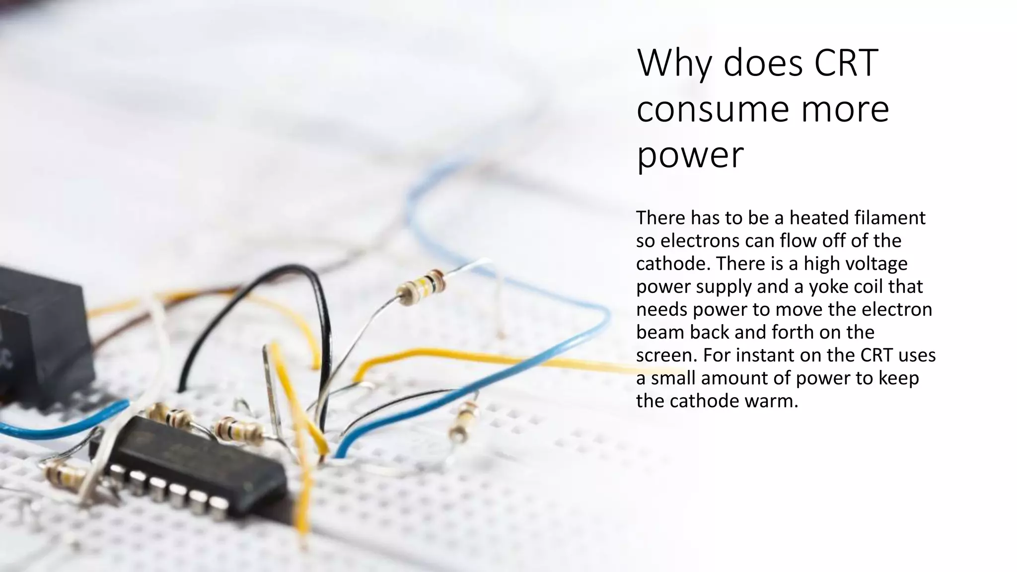 Why does CRT
consume more
power
There has to be a heated filament
so electrons can flow off of the
cathode. There is a high voltage
power supply and a yoke coil that
needs power to move the electron
beam back and forth on the
screen. For instant on the CRT uses
a small amount of power to keep
the cathode warm.
 