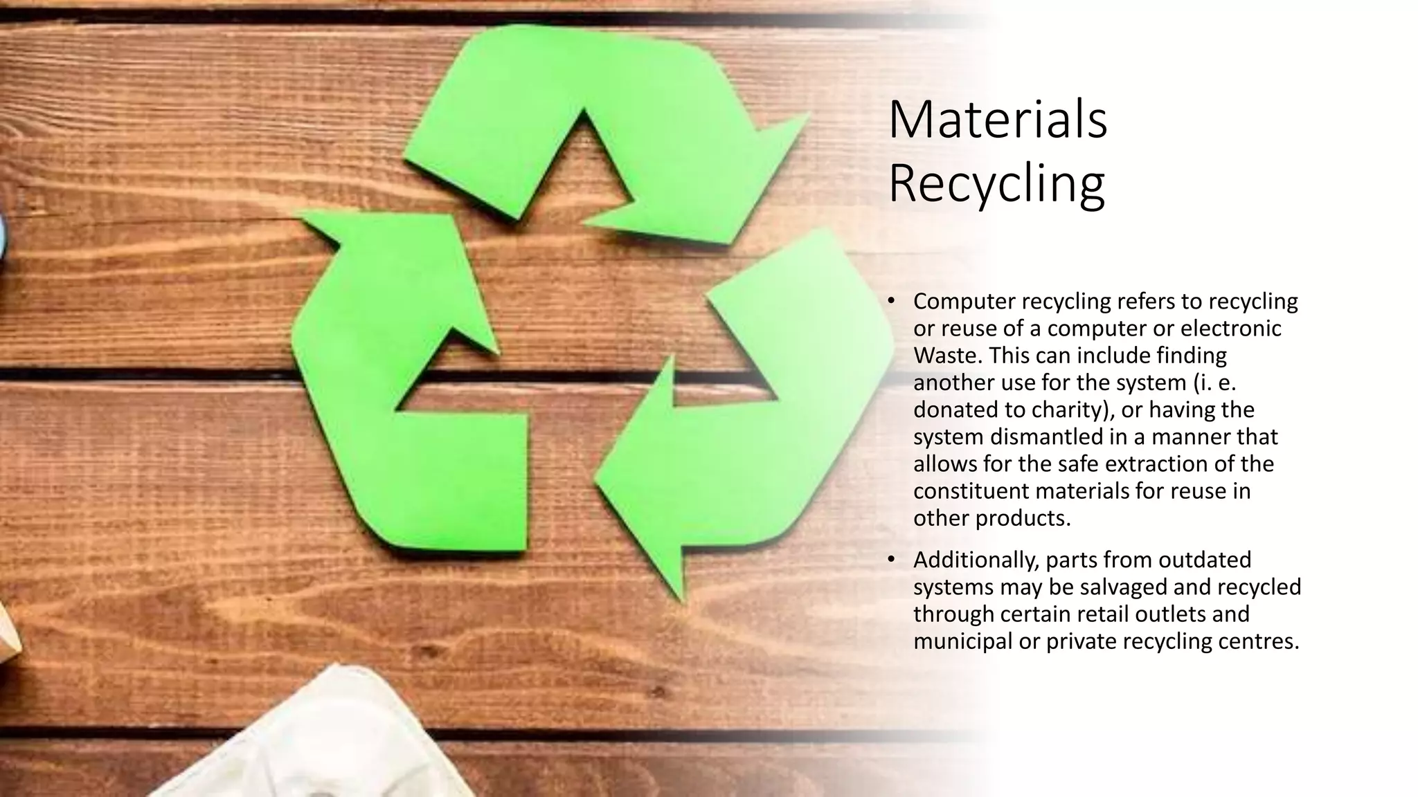 Materials
Recycling
• Computer recycling refers to recycling
or reuse of a computer or electronic
Waste. This can include finding
another use for the system (i. e.
donated to charity), or having the
system dismantled in a manner that
allows for the safe extraction of the
constituent materials for reuse in
other products.
• Additionally, parts from outdated
systems may be salvaged and recycled
through certain retail outlets and
municipal or private recycling centres.
 