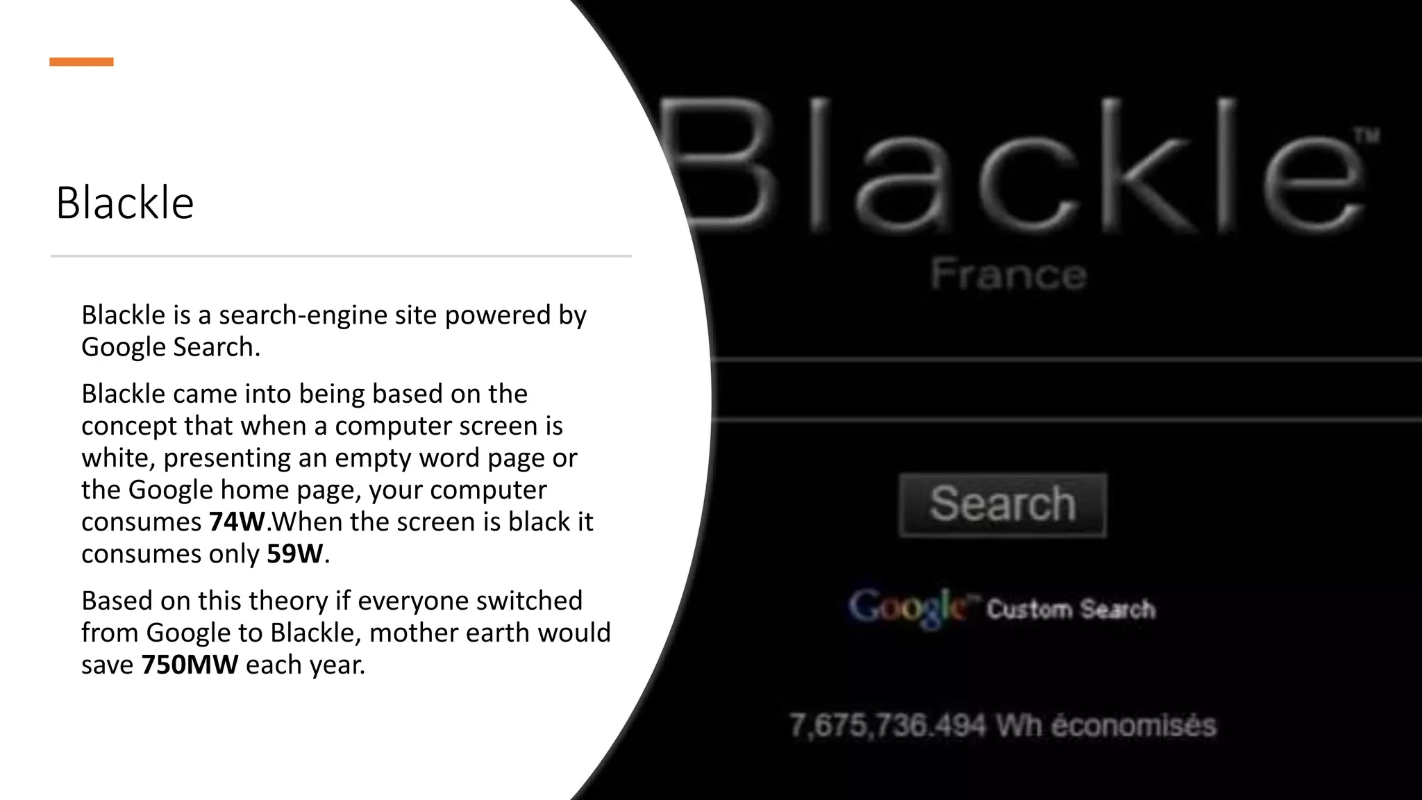 Blackle
Blackle is a search-engine site powered by
Google Search.
Blackle came into being based on the
concept that when a computer screen is
white, presenting an empty word page or
the Google home page, your computer
consumes 74W.When the screen is black it
consumes only 59W.
Based on this theory if everyone switched
from Google to Blackle, mother earth would
save 750MW each year.
 
