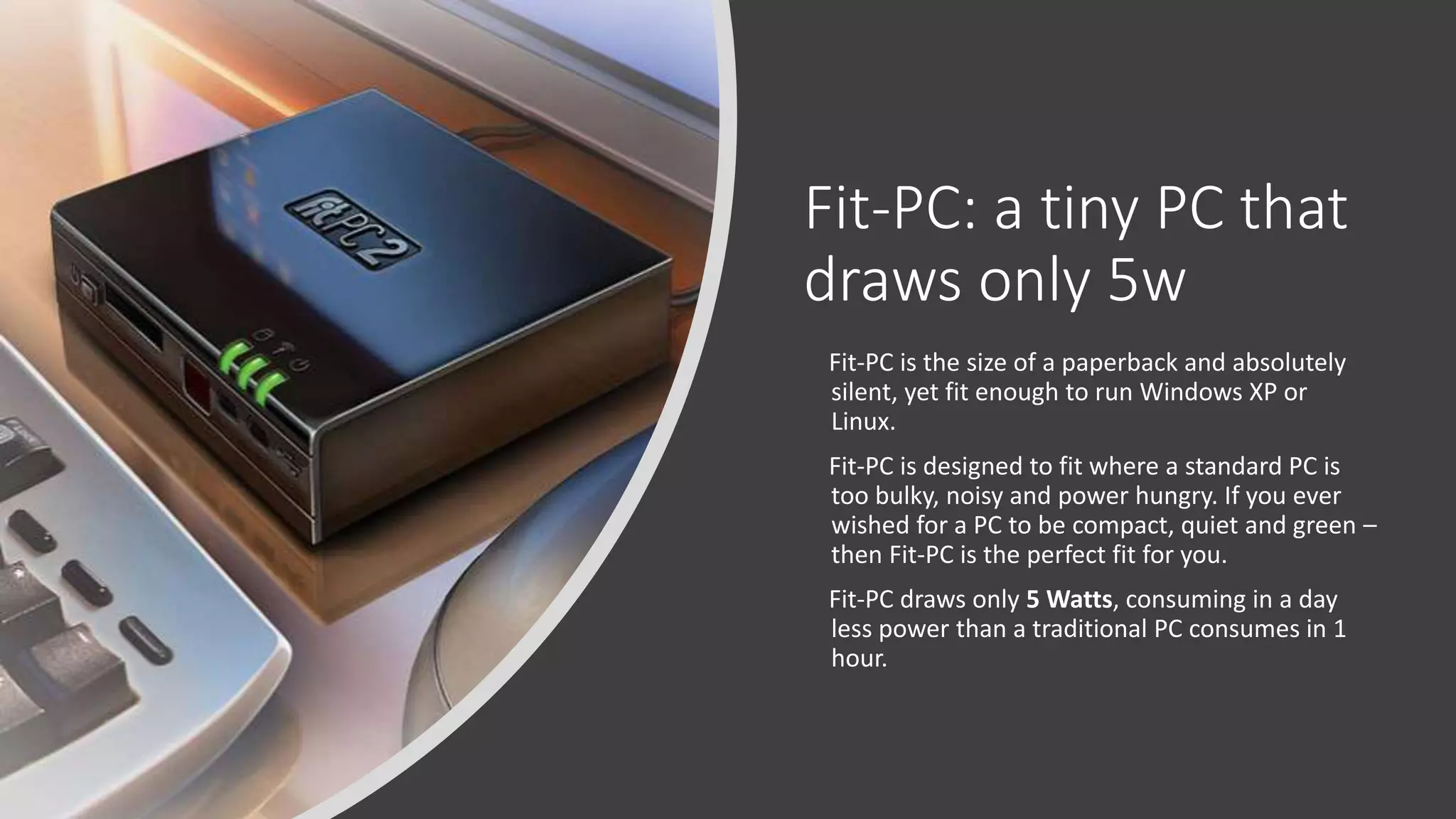 Fit-PC: a tiny PC that
draws only 5w
Fit-PC is the size of a paperback and absolutely
silent, yet fit enough to run Windows XP or
Linux.
Fit-PC is designed to fit where a standard PC is
too bulky, noisy and power hungry. If you ever
wished for a PC to be compact, quiet and green –
then Fit-PC is the perfect fit for you.
Fit-PC draws only 5 Watts, consuming in a day
less power than a traditional PC consumes in 1
hour.
 