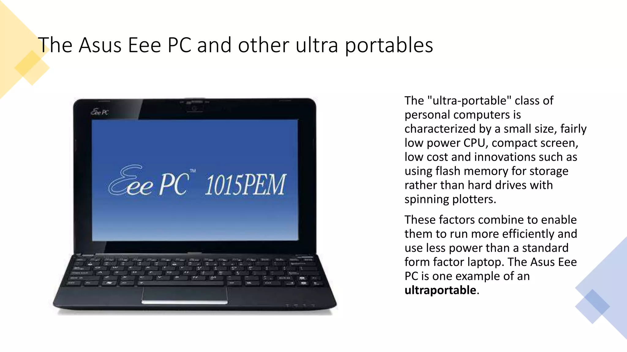 The Asus Eee PC and other ultra portables
The "ultra-portable" class of
personal computers is
characterized by a small size, fairly
low power CPU, compact screen,
low cost and innovations such as
using flash memory for storage
rather than hard drives with
spinning plotters.
These factors combine to enable
them to run more efficiently and
use less power than a standard
form factor laptop. The Asus Eee
PC is one example of an
ultraportable.
 
