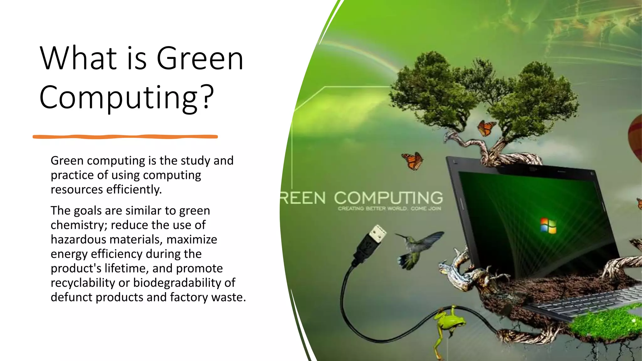 What is Green
Computing?
Green computing is the study and
practice of using computing
resources efficiently.
The goals are similar to green
chemistry; reduce the use of
hazardous materials, maximize
energy efficiency during the
product's lifetime, and promote
recyclability or biodegradability of
defunct products and factory waste.
 