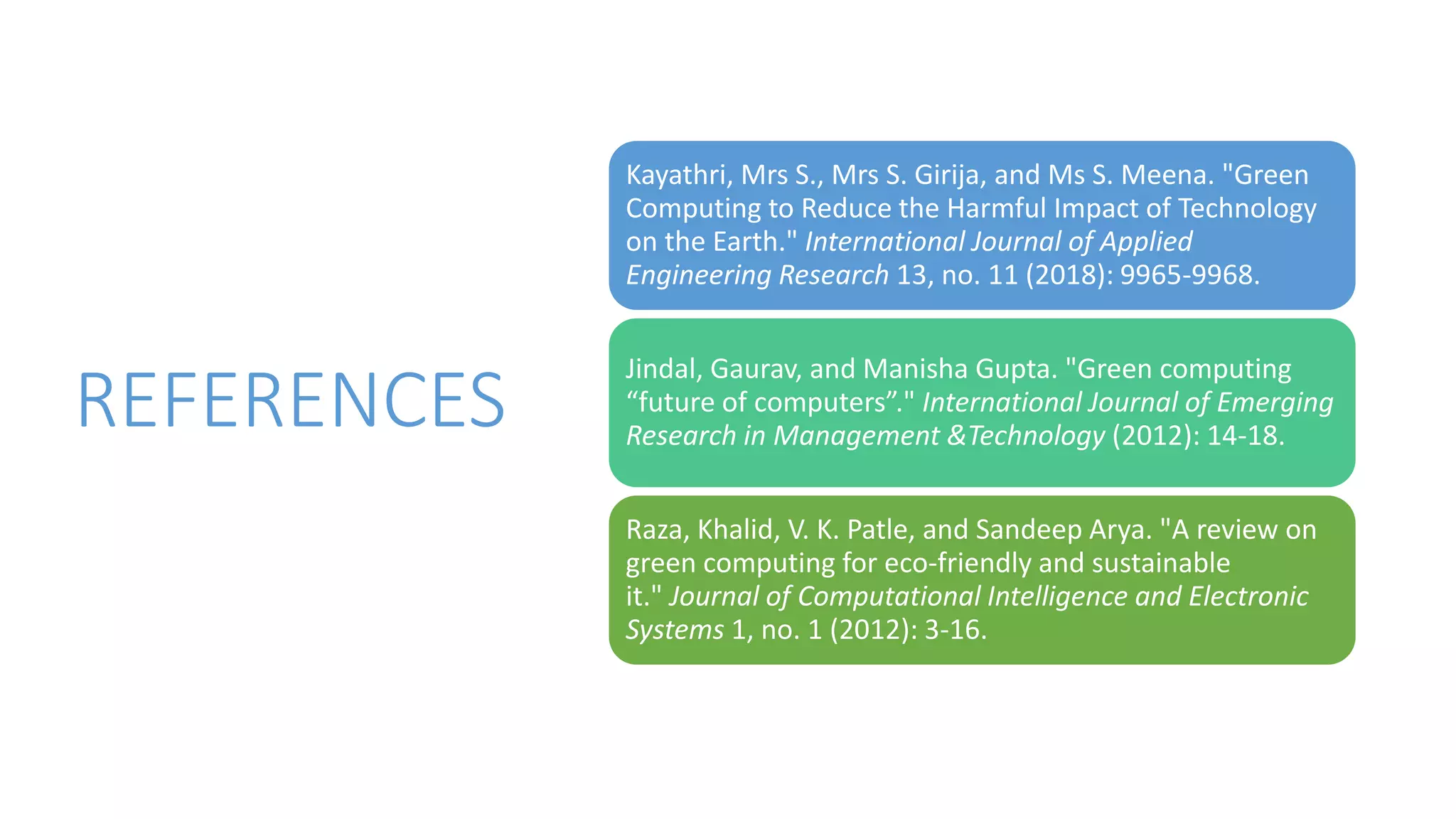 REFERENCES
Kayathri, Mrs S., Mrs S. Girija, and Ms S. Meena. "Green
Computing to Reduce the Harmful Impact of Technology
on the Earth." International Journal of Applied
Engineering Research 13, no. 11 (2018): 9965-9968.
Jindal, Gaurav, and Manisha Gupta. "Green computing
“future of computers”." International Journal of Emerging
Research in Management &Technology (2012): 14-18.
Raza, Khalid, V. K. Patle, and Sandeep Arya. "A review on
green computing for eco-friendly and sustainable
it." Journal of Computational Intelligence and Electronic
Systems 1, no. 1 (2012): 3-16.
 