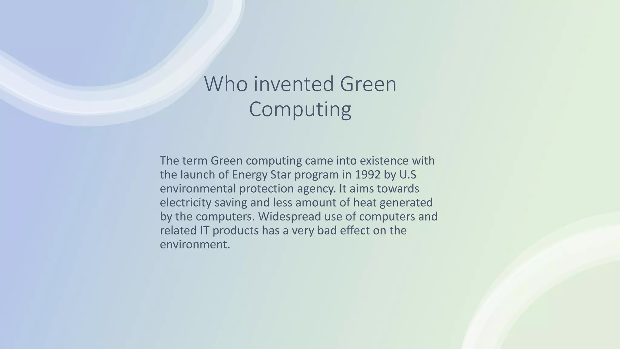 Who invented Green
Computing
The term Green computing came into existence with
the launch of Energy Star program in 1992 by U.S
environmental protection agency. It aims towards
electricity saving and less amount of heat generated
by the computers. Widespread use of computers and
related IT products has a very bad effect on the
environment.
 