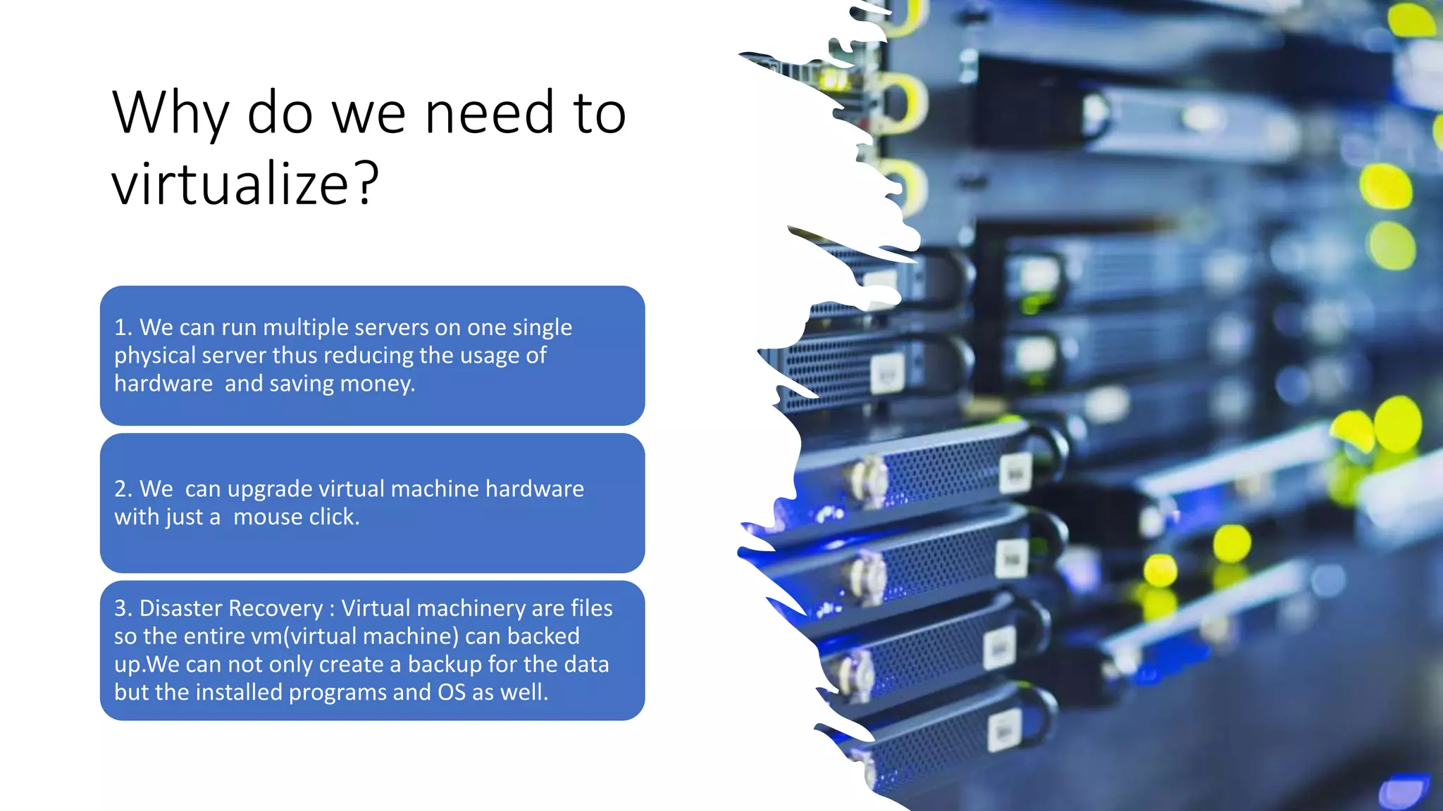 Why do we need to
virtualize?
1. We can run multiple servers on one single
physical server thus reducing the usage of
hardware and saving money.
2. We can upgrade virtual machine hardware
with just a mouse click.
3. Disaster Recovery : Virtual machinery are files
so the entire vm(virtual machine) can backed
up.We can not only create a backup for the data
but the installed programs and OS as well.
 