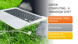 GREEN
COMPUTING : A
PARADIGM SHIFT
Presented By : Ritika
Mahanta
BCA 5th Sem
Guided by : Dr.
Sarbeswara Hota
 