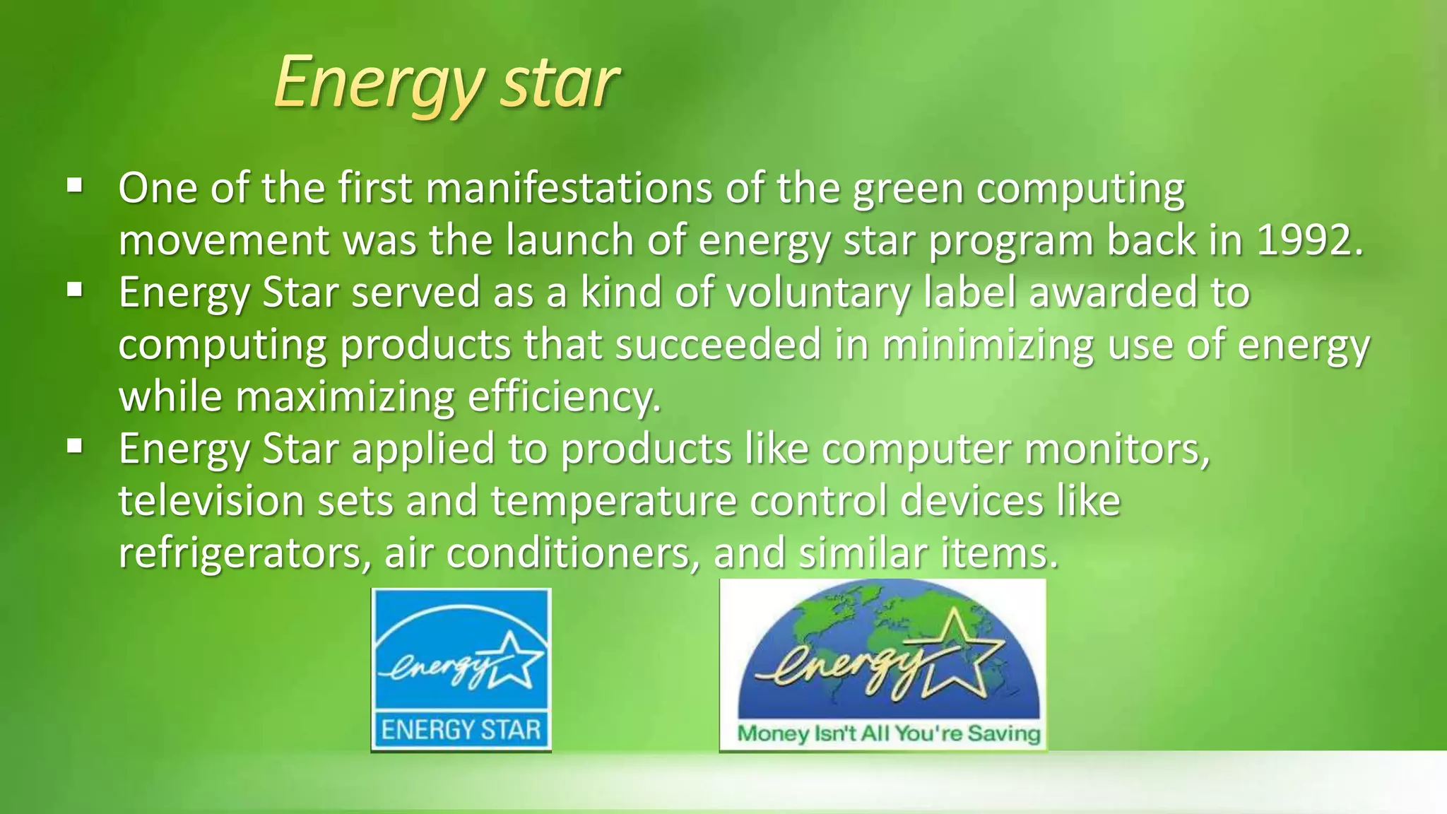  One of the first manifestations of the green computing
movement was the launch of energy star program back in 1992.
 Energy Star served as a kind of voluntary label awarded to
computing products that succeeded in minimizing use of energy
while maximizing efficiency.
 Energy Star applied to products like computer monitors,
television sets and temperature control devices like
refrigerators, air conditioners, and similar items.
 