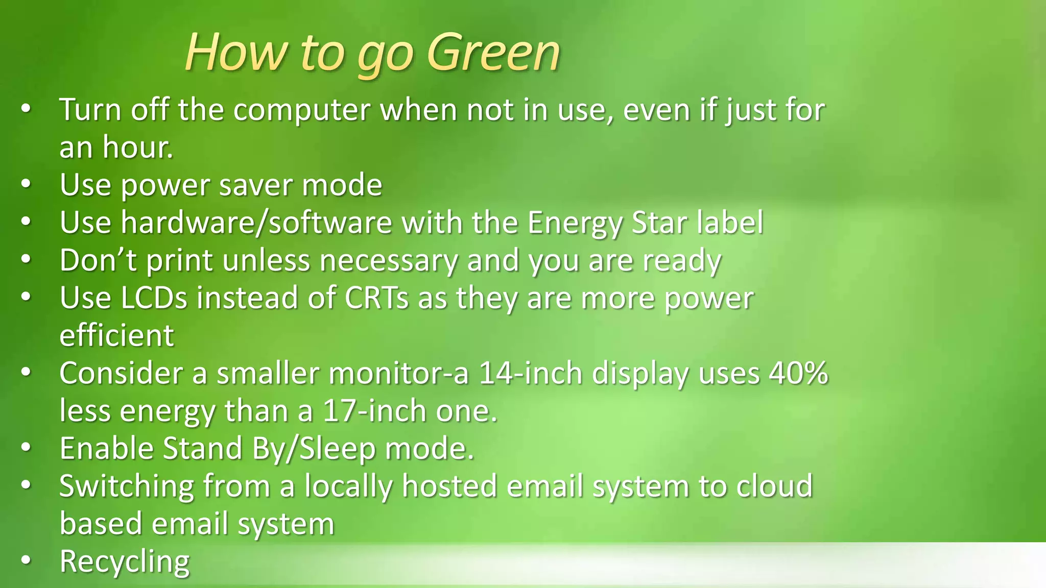 • Turn off the computer when not in use, even if just for
an hour.
• Use power saver mode
• Use hardware/software with the Energy Star label
• Don’t print unless necessary and you are ready
• Use LCDs instead of CRTs as they are more power
efficient
• Consider a smaller monitor-a 14-inch display uses 40%
less energy than a 17-inch one.
• Enable Stand By/Sleep mode.
• Switching from a locally hosted email system to cloud
based email system
• Recycling
 