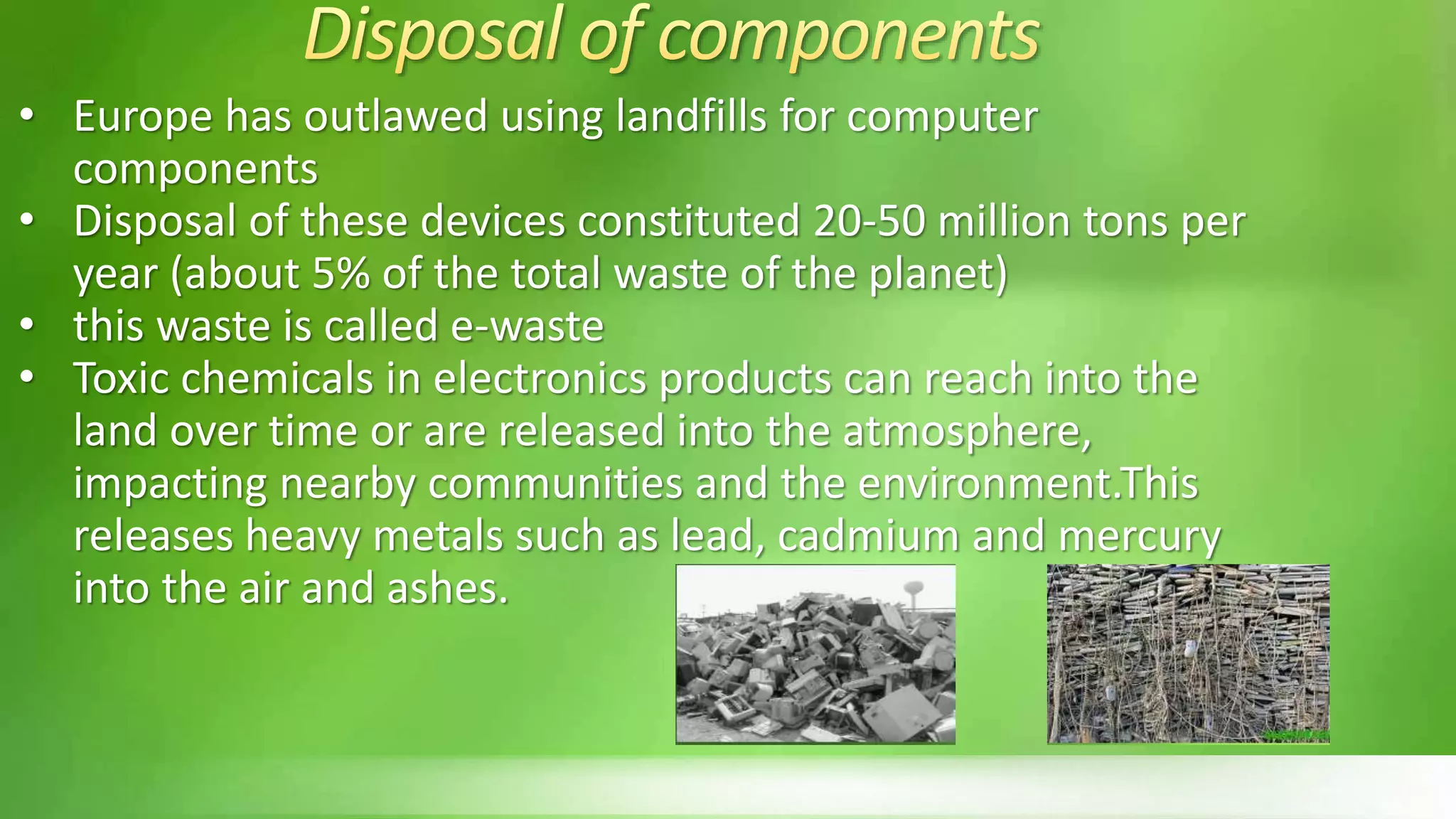 • Europe has outlawed using landfills for computer
components
• Disposal of these devices constituted 20-50 million tons per
year (about 5% of the total waste of the planet)
• this waste is called e-waste
• Toxic chemicals in electronics products can reach into the
land over time or are released into the atmosphere,
impacting nearby communities and the environment.This
releases heavy metals such as lead, cadmium and mercury
into the air and ashes.
 