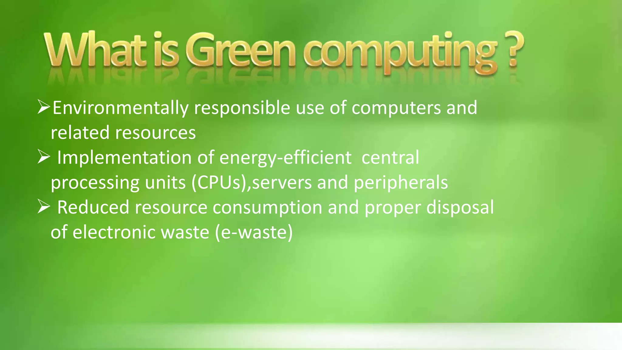 Environmentally responsible use of computers and
related resources
 Implementation of energy-efficient central
processing units (CPUs),servers and peripherals
 Reduced resource consumption and proper disposal
of electronic waste (e-waste)
 