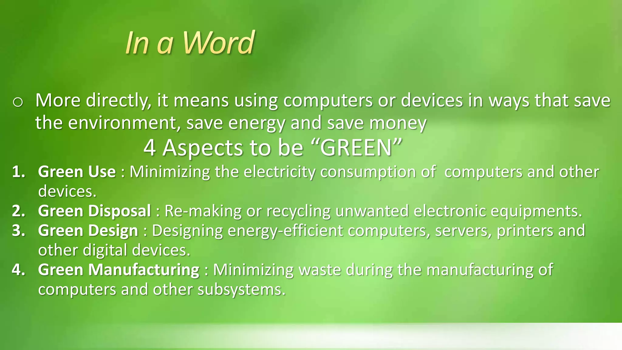 o More directly, it means using computers or devices in ways that save
the environment, save energy and save money
4 Aspects to be “GREEN”
1. Green Use : Minimizing the electricity consumption of computers and other
devices.
2. Green Disposal : Re-making or recycling unwanted electronic equipments.
3. Green Design : Designing energy-efficient computers, servers, printers and
other digital devices.
4. Green Manufacturing : Minimizing waste during the manufacturing of
computers and other subsystems.
 