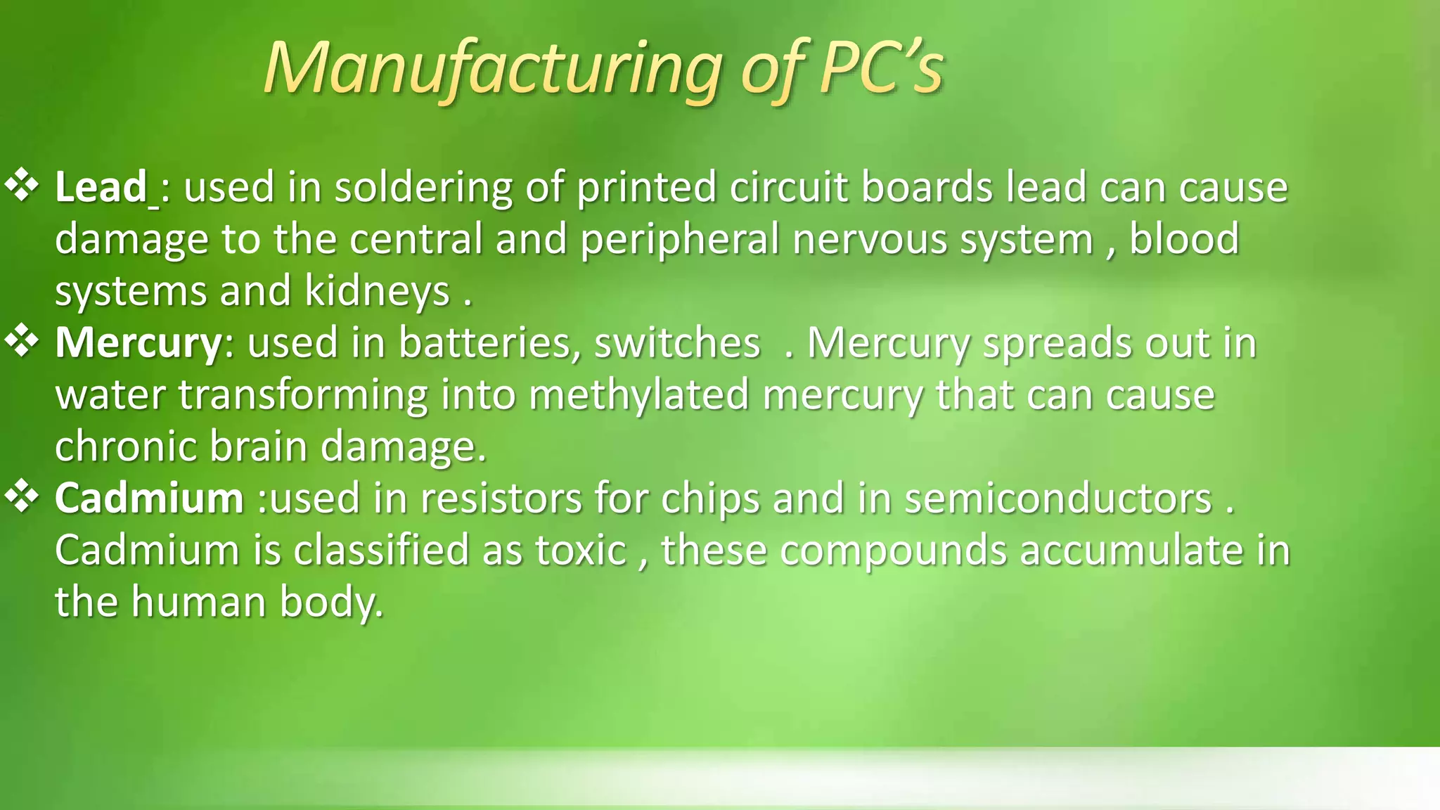  Lead : used in soldering of printed circuit boards lead can cause
damage to the central and peripheral nervous system , blood
systems and kidneys .
 Mercury: used in batteries, switches . Mercury spreads out in
water transforming into methylated mercury that can cause
chronic brain damage.
 Cadmium :used in resistors for chips and in semiconductors .
Cadmium is classified as toxic , these compounds accumulate in
the human body.
 