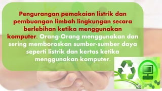 Pengurangan pemakaian listrik dan
pembuangan limbah lingkungan secara
berlebihan ketika menggunakan
komputer. Orang-Orang menggunakan dan
sering memboroskan sumber-sumber daya
seperti listrik dan kertas ketika
menggunakan komputer.
 