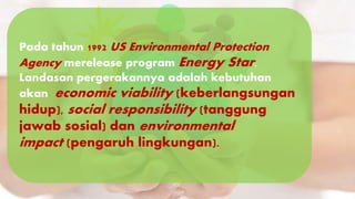 Pada tahun 1992 US Environmental Protection
Agency merelease program Energy Star.
Landasan pergerakannya adalah kebutuhan
akan economic viability (keberlangsungan
hidup), social responsibility (tanggung
jawab sosial) dan environmental
impact (pengaruh lingkungan).
 
