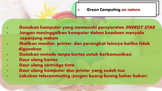 · Gunakan komputer yang memenuhi persyaratan ENERGY STAR
· Jangan meninggalkan komputer dalam keadaan menyala . .
, sepanjang malam
· Matikan monitor, printer, dan perangkat lainnya ketika tidak . .
............digunakan
· Gunakan metode tanpa kertas untuk berkomunikasi
· Daur ulang kertas
· Daur ulang cartridge tinta
· Daur ulang komputer dan printer yang sudah tua
· Lakukan telecommuting (jangan buang-buang bahar bakar)
1. Green Computing on nature1. Green Computing on nature
 