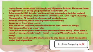 · Laptop hanya memerlukan 10% energi yang digunakan Desktop. Flat screen hanya
............menggunakan 30% energi yang digunakan oleh Monitor CRT.
· Coba upgrade RAM. Cek dan matikan services yang sedang berjalan padahal
............tidak perlu itu. Misalnya untuk Windows jalankan Start > Run > type “msconfig”.
· Menggunakan PC dan printer dengan merk dan jenis sama.
· Matikan komputer ketika tidak digunakan (malam hari).
· Screen saver is not energy saver.
· Pilih virtualisasi daripada pembelian hardware baru (hemat 70% energi).
· Pilih peripheral berlogo energy star.
· Catat bahwa mode power menentukan prosentase hemat energi (Sleep mode –
........... hemat 70% energi, Standby mode – hemat 90% energi,Hibernate mode – hemat 98%
............energi).
· Jangan cepat membuang PC, lakukan recycle atau donasi ke pihak lain apabila .
.. sudah tidak digunakan.
2. Green Computing on PC
 