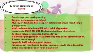 3. Green Computing on
Laptop
· Gunakan power saving setting
· Kurangi penggunaan backlight
· Atur layar dan harddisk sleep/off setelah beberapa menit tanpa
..............penggunaan
· Matikan bluetooth dan wifi ketika tidak digunakan
· Lepas kartu MMC, SD, USB Flash apabila tidak digunakan
· Kecilkan volume suara dan kontras layar
· Minimalisir penggunaan IrDA (infrared) atau serial communication,
..............karena boros energi
· Upgrade RAM sebelum ganti laptop
· Jangan cepat membuang Laptop, lakukan recycle atau donasi ke
.............pihak lain apabila sudah tidak digunakan
 