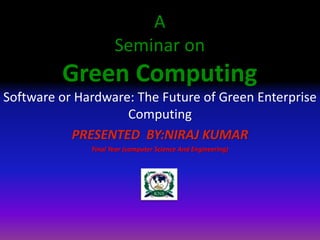 A
Seminar on
Green Computing
Software or Hardware: The Future of Green Enterprise
Computing
PRESENTED BY:NIRAJ KUMAR
Final Year (computer Science And Engineering)
 