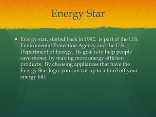 Energy StarEnergy star, started back in 1992,  is part of the U.S. Enviromental Protection Agency and the U.S. Department of Energy.  Its goal is to help people save money by making more energy efficient products.  By choosing appliances that have the Energy Star logo, you can cut up to a third off your energy bill.