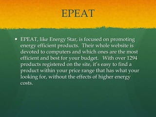 EPEATEPEAT, like Energy Star, is focused on promoting energy efficient products.  Their whole website is devoted to computers and which ones are the most efficient and best for your budget.   With over 1294 products registered on the site, it’s easy to find a product within your price range that has what your looking for, without the effects of higher energy costs.